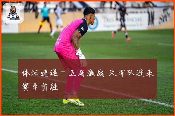 体坛速递 - 五局激战 天津队迎来赛季首胜