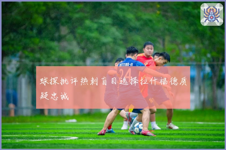 球探批评热刺盲目选择拉什福德质疑忠诚