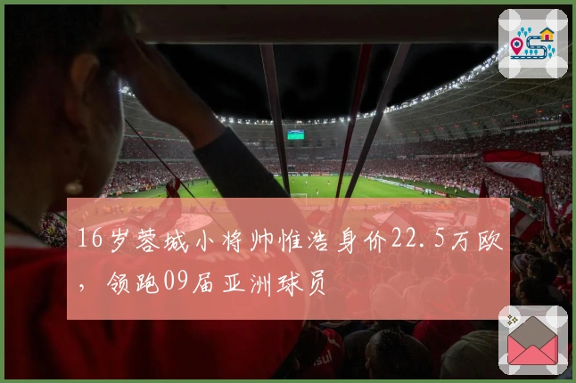 16岁蓉城小将帅惟浩身价22.5万欧，领跑09届亚洲球员