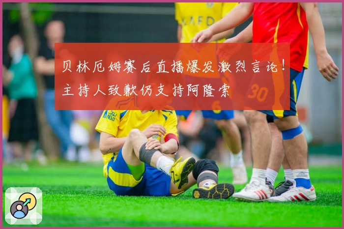 贝林厄姆赛后直播爆发激烈言论！主持人致歉仍支持阿隆索