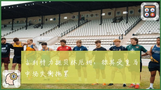 古利特力挺贝林厄姆，称其受皇马中场失衡拖累