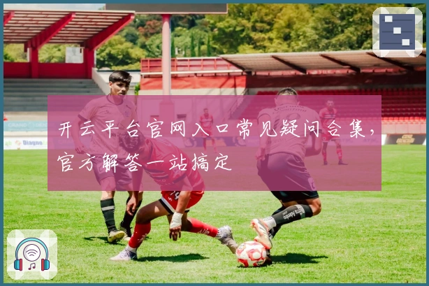 开云平台官网入口常见疑问合集，官方解答一站搞定