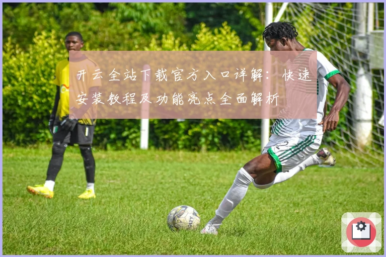 开云全站下载官方入口详解：快速安装教程及功能亮点全面解析