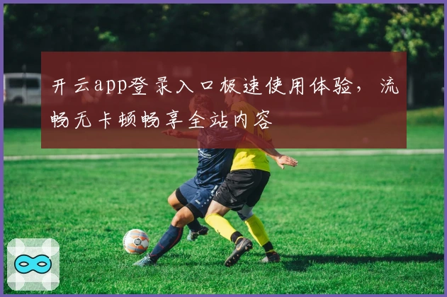开云app登录入口极速使用体验，流畅无卡顿畅享全站内容