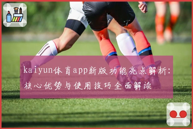 kaiyun体育app新版功能亮点解析：核心优势与使用技巧全面解读