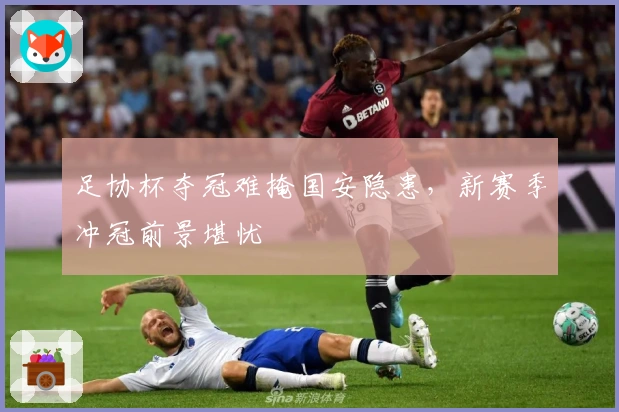 足协杯夺冠难掩国安隐患，新赛季冲冠前景堪忧